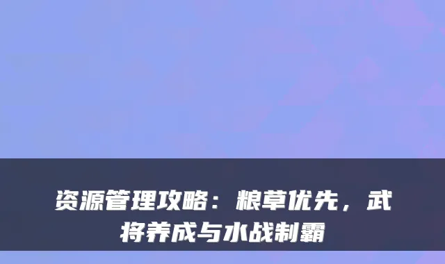 资源管理攻略：粮草优先，武将养成与水战制霸
