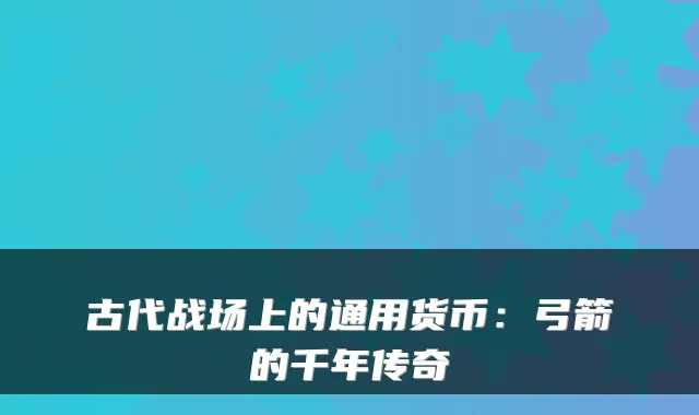 古代战场上的通用货币:弓箭的千年传奇