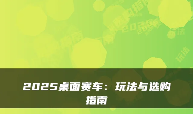 2025桌面赛车：玩法与选购指南