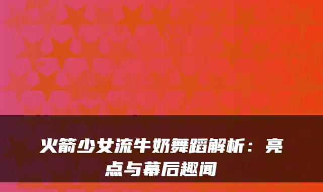 火箭少女流牛奶舞蹈解析：亮点与幕后趣闻