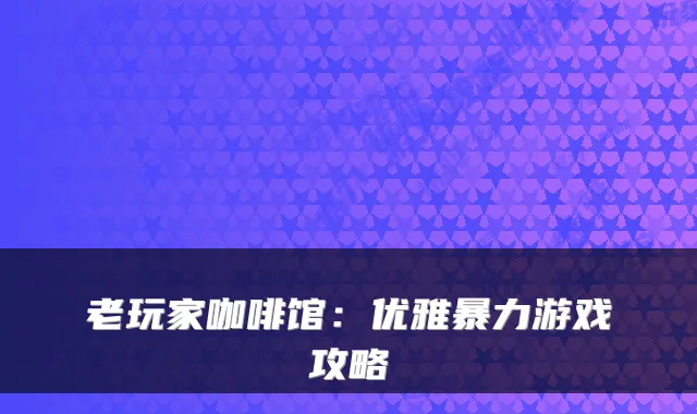 老玩家咖啡馆：优雅暴力游戏攻略