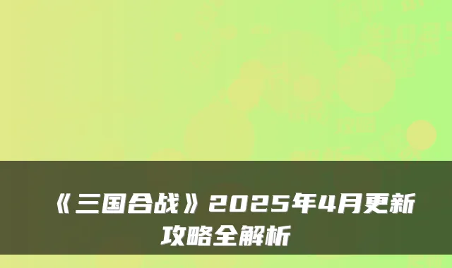 《三国合战》2025年4月更新攻略全解析