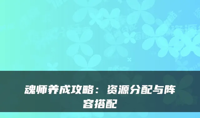 魂师养成攻略：资源分配与阵容搭配