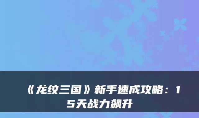 《龙纹三国》新手速成攻略：15天战力飙升
