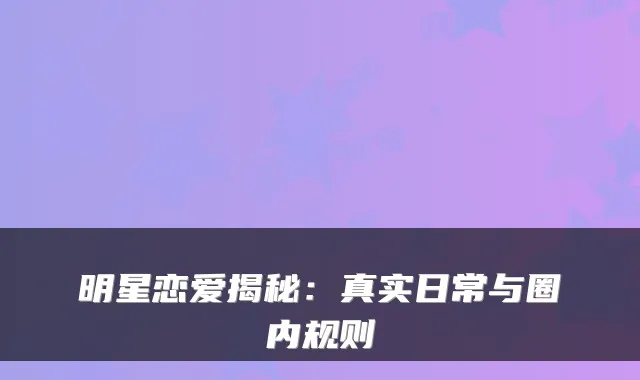 明星恋爱揭秘：真实日常与圈内规则