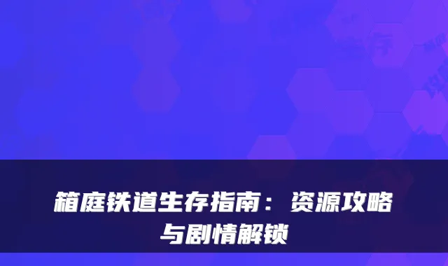 箱庭铁道生存指南：资源攻略与剧情解锁