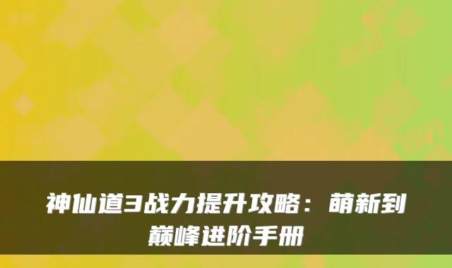 神仙道3战力提升攻略：萌新到巅峰进阶手册