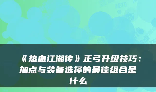 《热血江湖传》正弓升级技巧：加点与装备选择的佳组合是什么