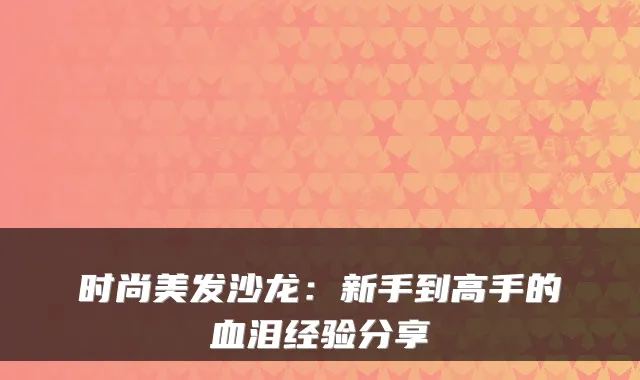 时尚美发沙龙：新手到高手的血泪经验分享