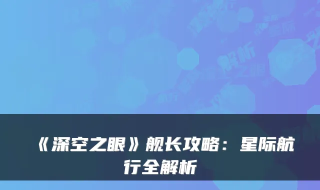 《深空之眼》舰长攻略：星际航行全解析