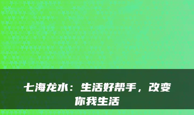 七海龙水：生活好帮手，改变你我生活