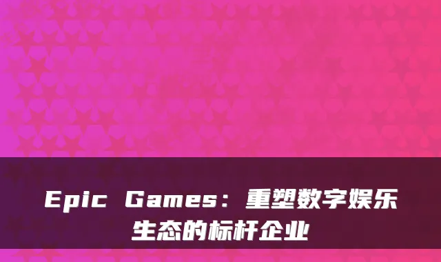 Epic Games：重塑数字娱乐生态的标杆企业
