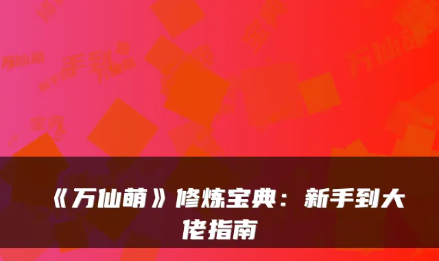 《万仙萌》修炼宝典：新手到大佬指南