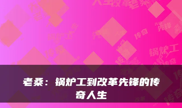 老桑:锅炉工到改革先锋的传奇人生