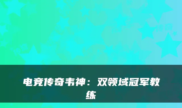 电竞传奇韦神：双领域冠军教练