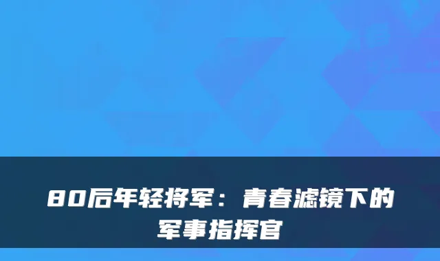 80后年轻将军：青春滤镜下的军事指挥官