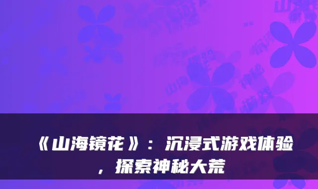 《山海镜花》：沉浸式游戏体验，探索神秘大荒