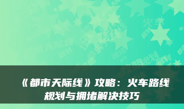 《都市天际线》攻略：火车路线规划与拥堵解决技巧