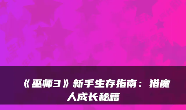 《巫师3》新手生存指南：猎魔人成长秘籍